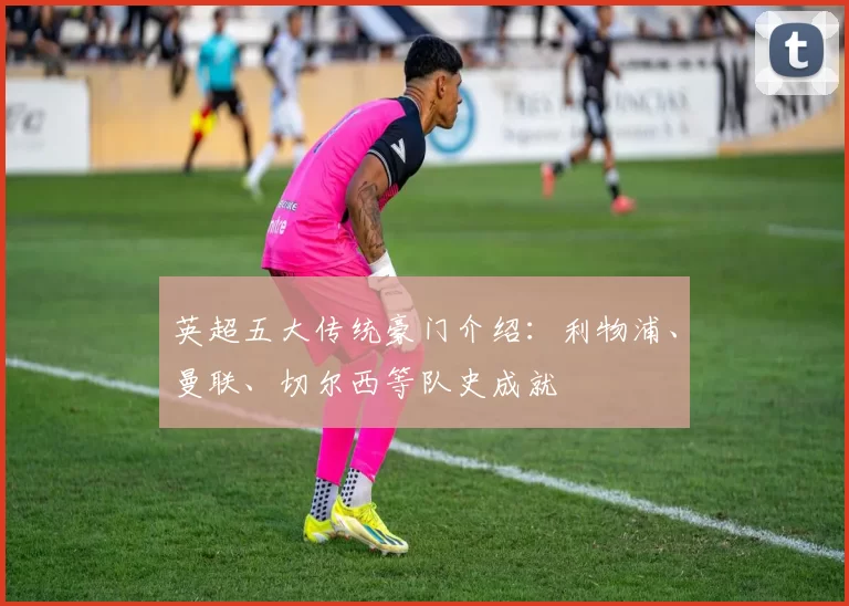 英超五大传统豪门介绍:利物浦、曼联、切尔西等队史成就