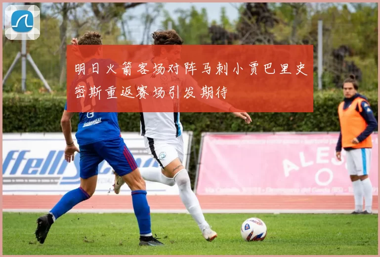 明日火箭客场对阵马刺小贾巴里史密斯重返赛场引发期待