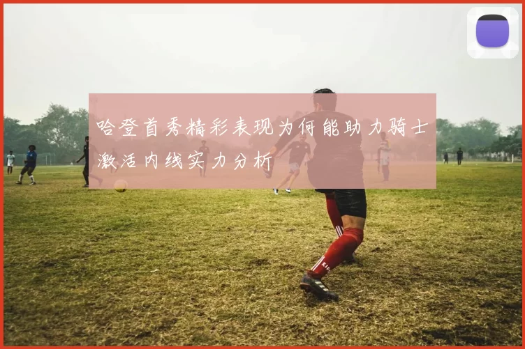 哈登首秀精彩表现为何能助力骑士激活内线实力分析