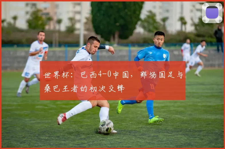 世界杯:巴西4-0中国,那场国足与桑巴王者的初次交锋