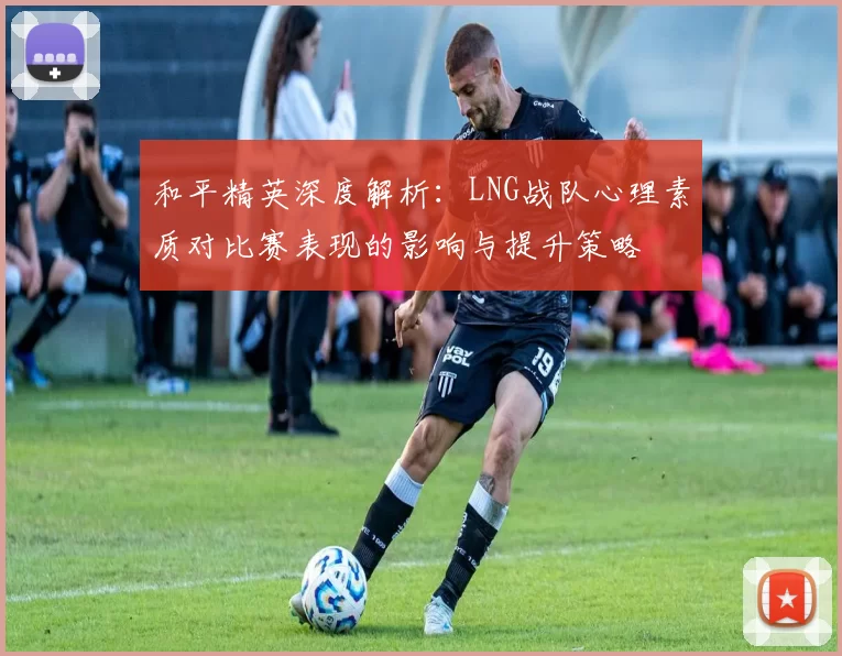 和平精英深度解析:LNG战队心理素质对比赛表现的影响与提升策略