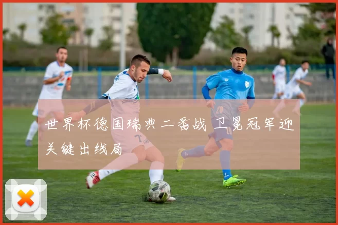 世界杯德国瑞典二番战 卫冕冠军迎关键出线局