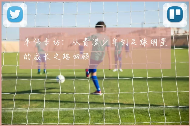 李伟专访：从青涩少年到足球明星的成长之路回顾