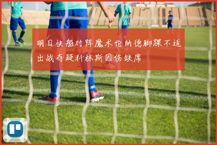 明日快船对阵魔术伦纳德脚踝不适出战存疑科林斯因伤缺席