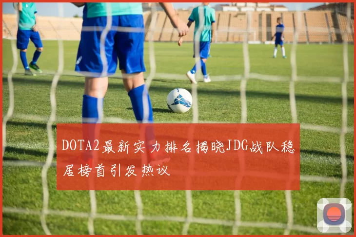 DOTA2最新实力排名揭晓JDG战队稳居榜首引发热议