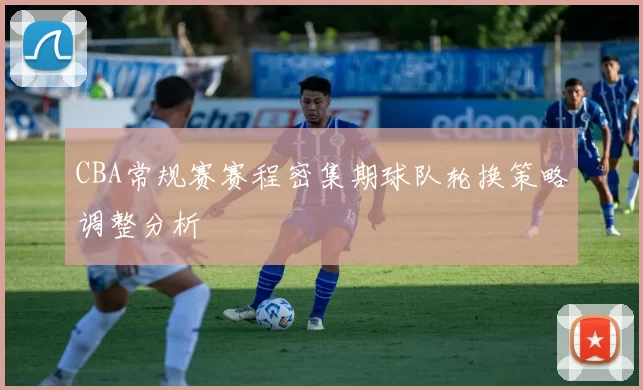 CBA常规赛赛程密集期球队轮换策略调整分析