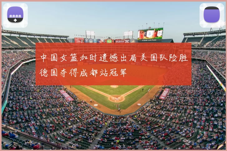 中国女篮加时遗憾出局美国队险胜德国夺得成都站冠军
