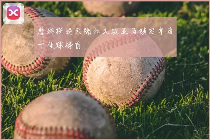 詹姆斯逆天隔扣文班亚马锁定年度十佳球榜首