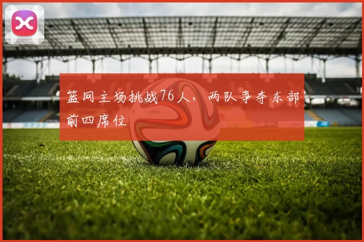 篮网主场挑战76人,两队争夺东部前四席位