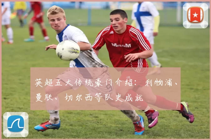 英超五大传统豪门介绍:利物浦、曼联、切尔西等队史成就