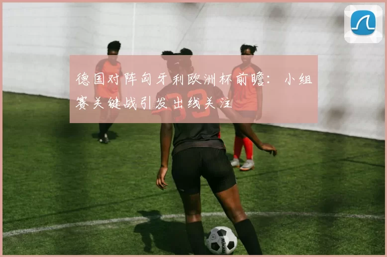 德国对阵匈牙利欧洲杯前瞻:小组赛关键战引发出线关注
