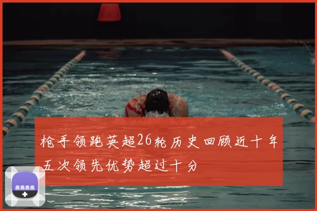 枪手领跑英超26轮历史回顾近十年五次领先优势超过十分