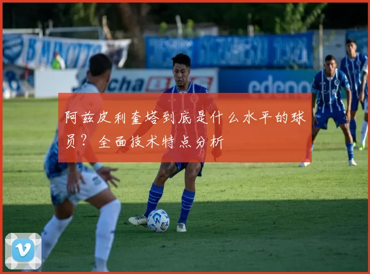 阿兹皮利奎塔到底是什么水平的球员？全面技术特点分析