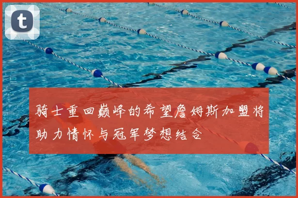 骑士重回巅峰的希望詹姆斯加盟将助力情怀与冠军梦想结合