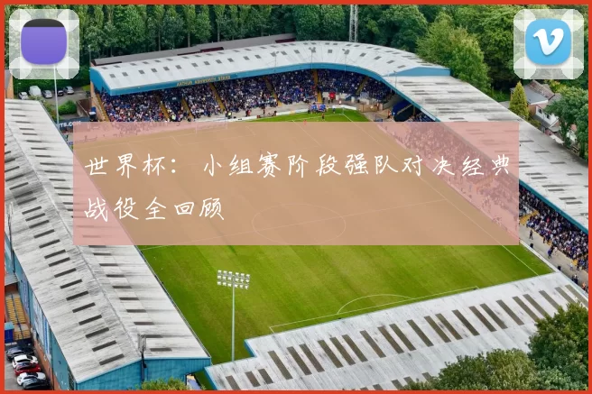 世界杯:小组赛阶段强队对决经典战役全回顾