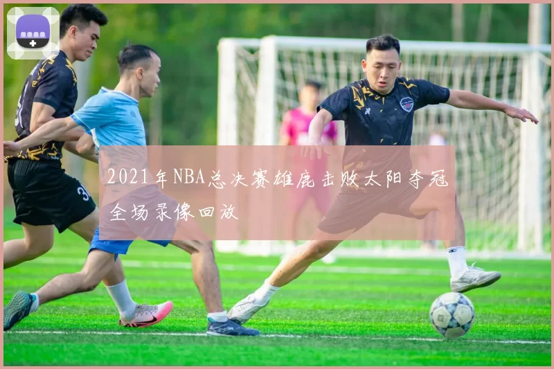 2021年NBA总决赛雄鹿击败太阳夺冠全场录像回放