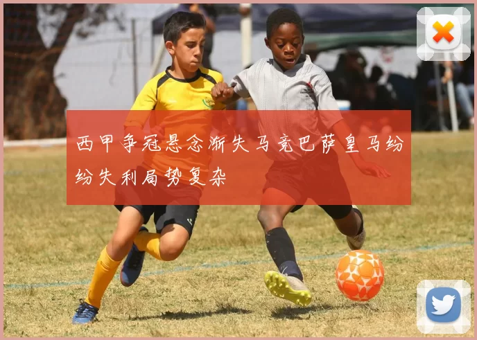 西甲争冠悬念渐失马竞巴萨皇马纷纷失利局势复杂