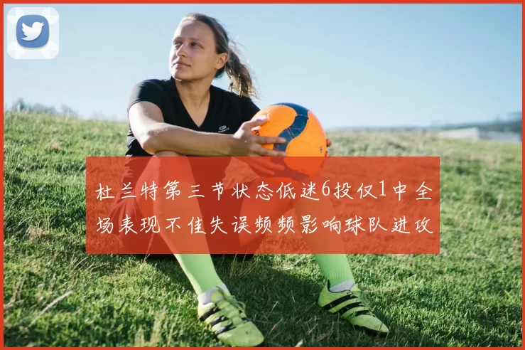 杜兰特第三节状态低迷6投仅1中全场表现不佳失误频频影响球队进攻