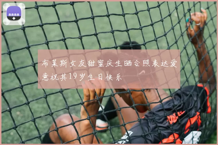 布莱斯女友甜蜜庆生晒合照表达爱意祝其19岁生日快乐