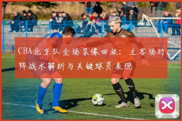 CBA北京队全场录像回放:主客场对阵战术解析与关键球员表现