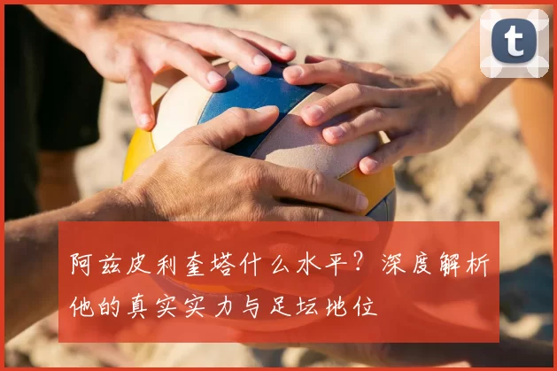 阿兹皮利奎塔什么水平?深度解析他的真实实力与足坛地位
