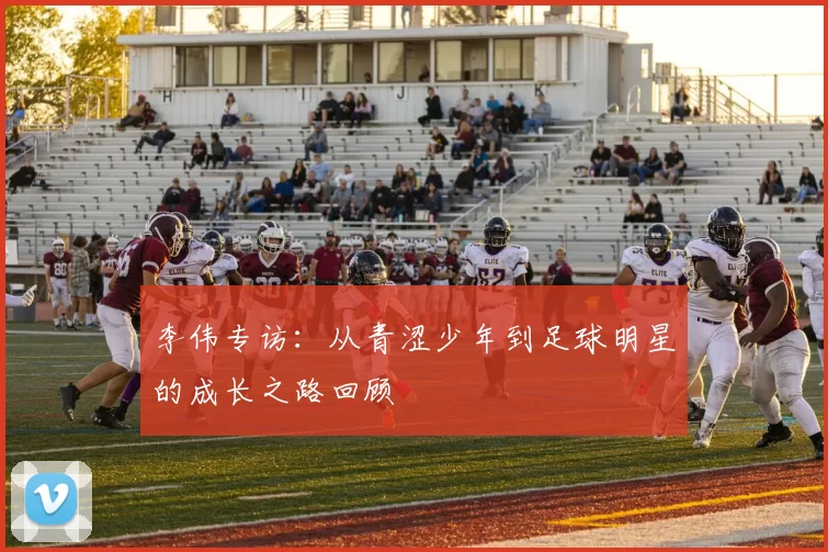 李伟专访:从青涩少年到足球明星的成长之路回顾