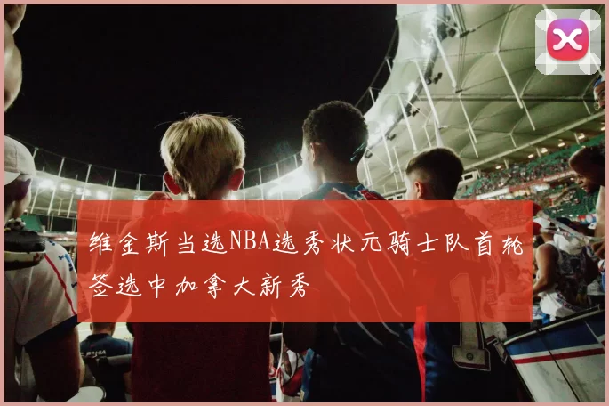 维金斯当选NBA选秀状元骑士队首轮签选中加拿大新秀