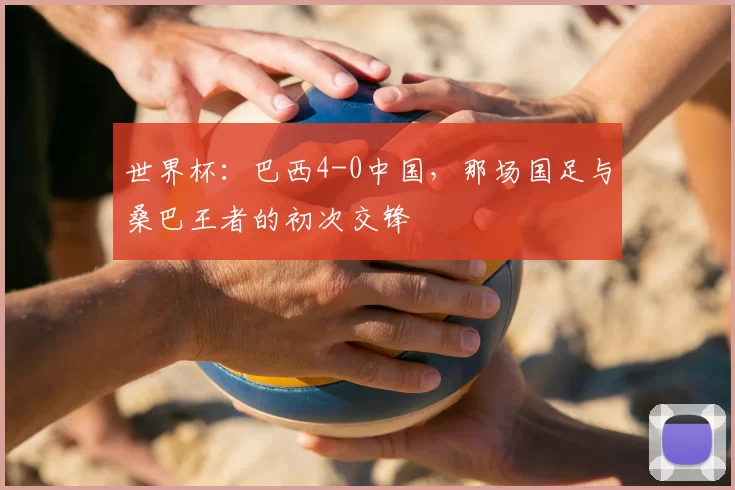 世界杯:巴西4-0中国,那场国足与桑巴王者的初次交锋