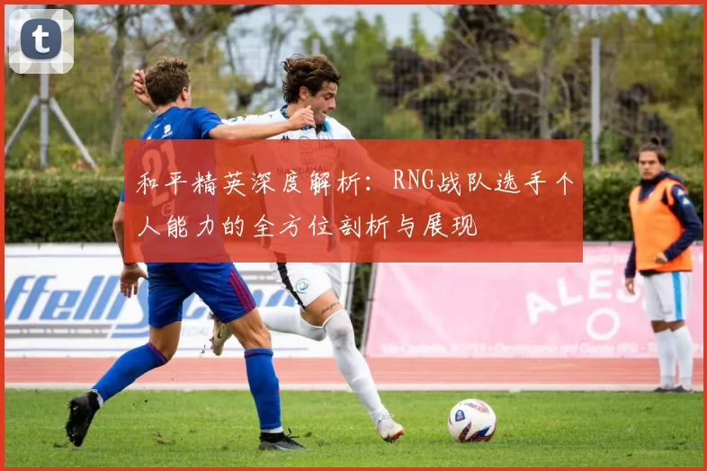 和平精英深度解析:RNG战队选手个人能力的全方位剖析与展现