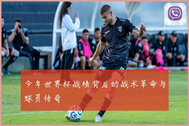 今年世界杯战绩背后的战术革命与球员传奇