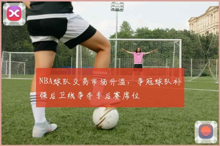 NBA球队交易市场升温，争冠球队补强后卫线争夺季后赛席位