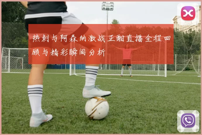 热刺与阿森纳激战正酣直播全程回顾与精彩瞬间分析