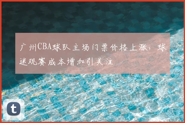 广州CBA球队主场门票价格上涨，球迷观赛成本增加引关注