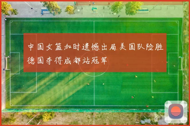 中国女篮加时遗憾出局美国队险胜德国夺得成都站冠军