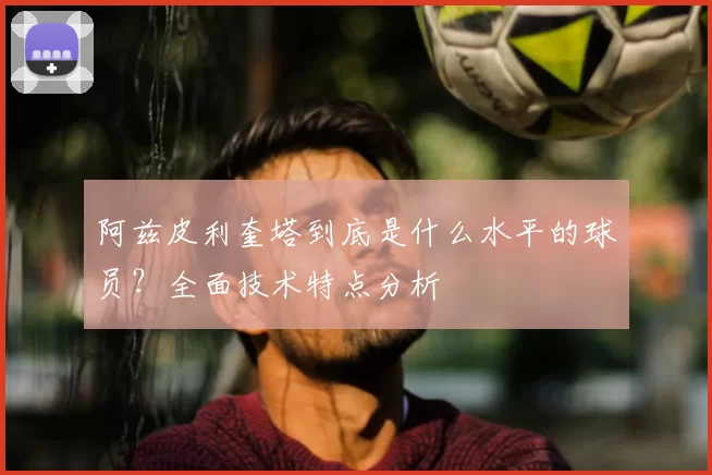 阿兹皮利奎塔到底是什么水平的球员?全面技术特点分析